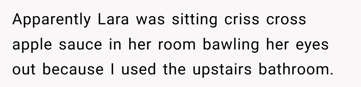 Apparently Lara was sitting criss cross apple sauce in her room bawling her eyes out because I used the upstairs bathroom.