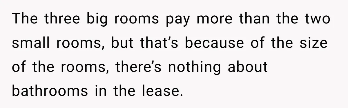 The three big rooms pay more than the two small rooms, but that’s because of the size of the rooms, there’s nothing about bathrooms in the lease.