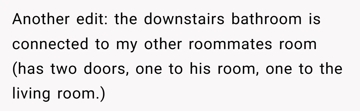 Another edit: the downstairs bathroom is connected to my other roommates room (has two doors, one to his room, one to the living room.)