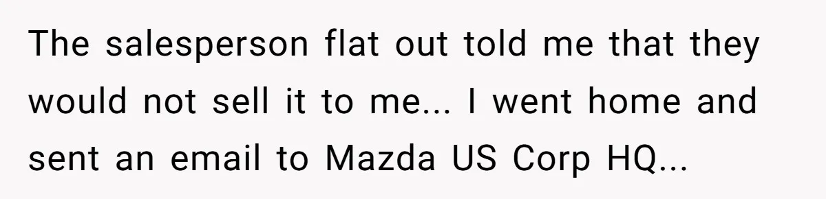 The salesperson flat out told me that they would not sell it to me... I went home and sent an email to Mazda US Corp HQ...