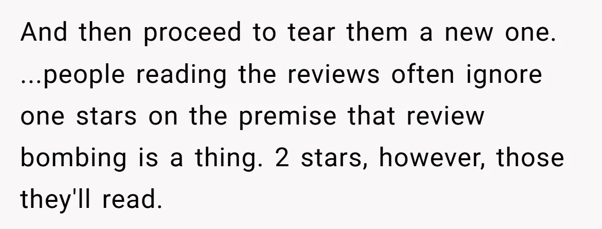 And then proceed to tear them a new one. ...people reading the reviews often ignore one stars on the premise that review bombing is a thing. 2 stars, however, those...