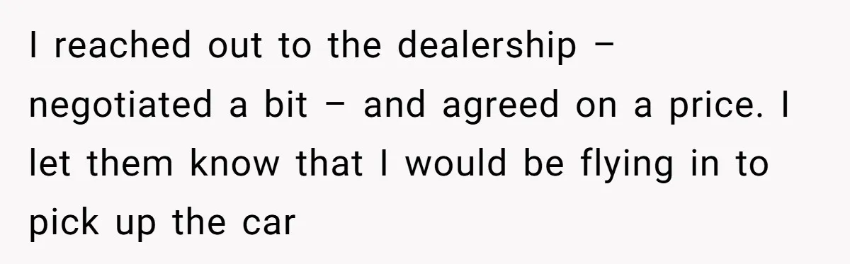 I reached out to the dealership – negotiated a bit – and agreed on a price. I let them know that I would be flying in to pick up the...