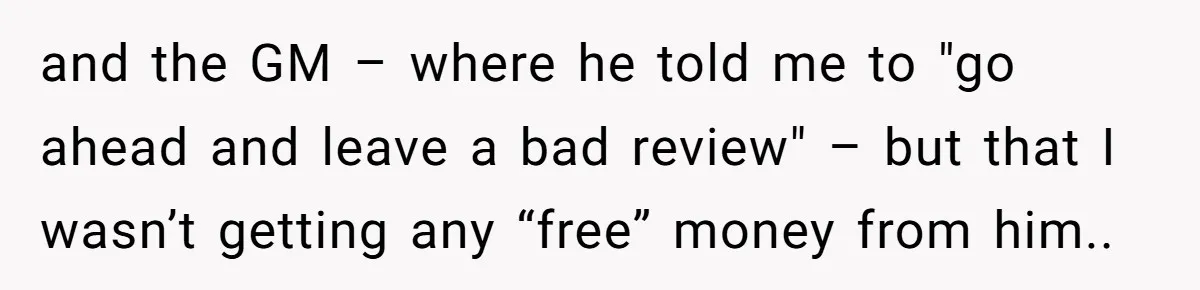 and the GM – where he told me to "go ahead and leave a bad review" – but that I wasn’t getting any “free” money from him..