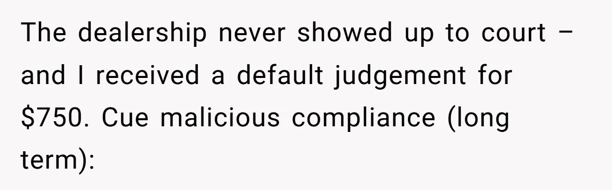 The dealership never showed up to court – and I received a default judgement for $750. Cue malicious compliance (long term):