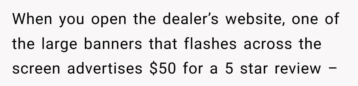 When you open the dealer’s website, one of the large banners that flashes across the screen advertises $50 for a 5 star review –