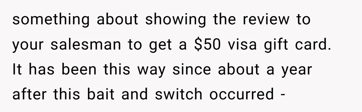 something about showing the review to your salesman to get a $50 visa gift card. It has been this way since about a year after this bait and switch occurred...
