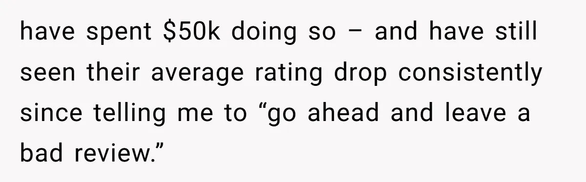 have spent $50k doing so – and have still seen their average rating drop consistently since telling me to “go ahead and leave a bad review.”