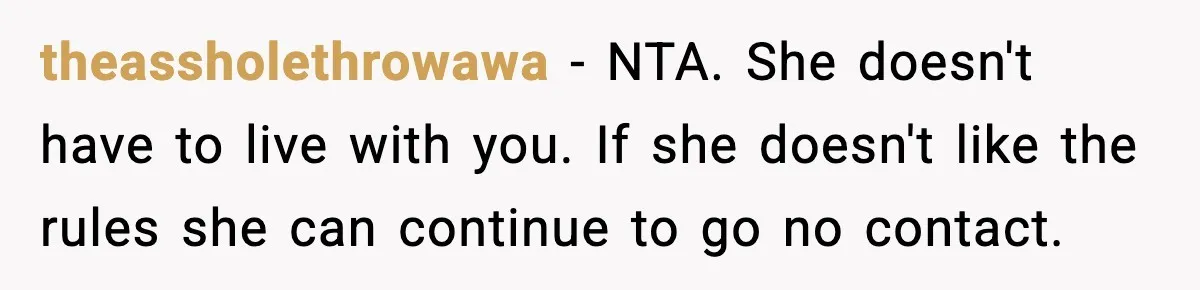 Daughter Asks to Move Back In, Parent Says Yes With Conditions theassholethrowawa - NTA. She doesn't have to live with you. If she doesn't like the rules she can continue to go no contact.