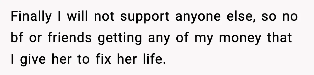 Daughter Asks to Move Back In, Parent Says Yes With Conditions Finally I will not support anyone else, so no bf or friends getting any of my money that I give her to fix her life.