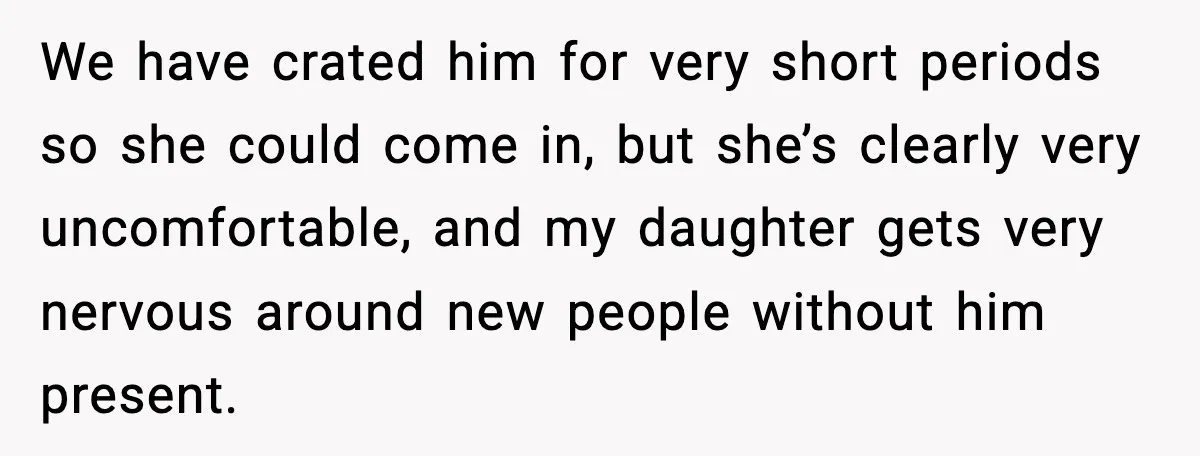 We have crated him for very short periods so she could come in, but she’s clearly very uncomfortable, and my daughter gets very nervous around new people without him present.