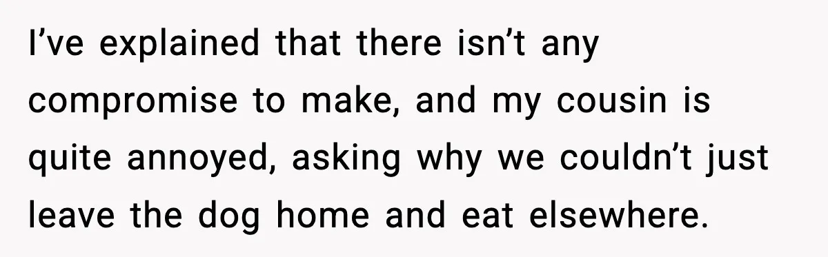 I’ve explained that there isn’t any compromise to make, and my cousin is quite annoyed, asking why we couldn’t just leave the dog home and eat elsewhere.