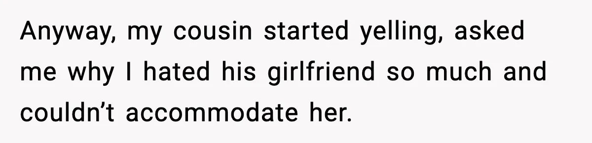 Anyway, my cousin started yelling, asked me why I hated his girlfriend so much and couldn’t accommodate her.
