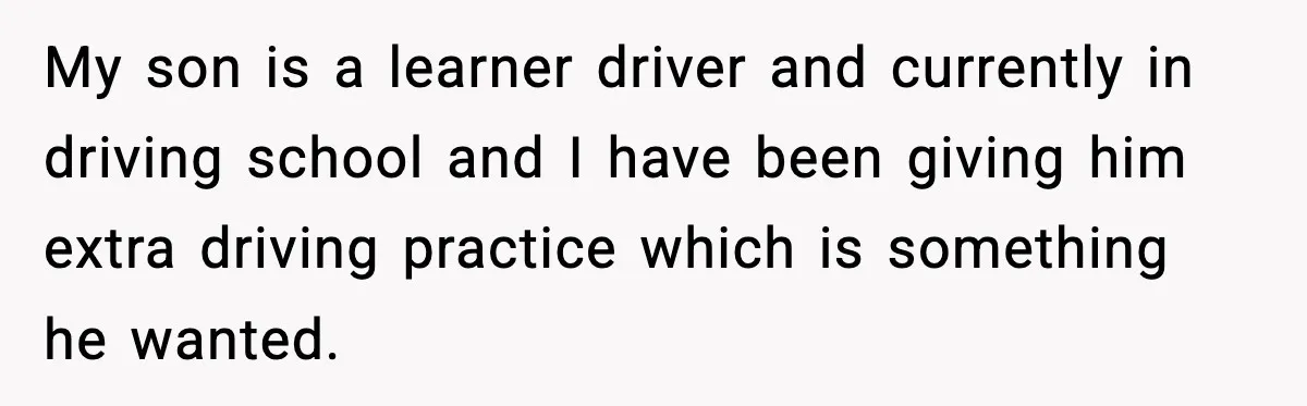 My son is a learner driver and currently in driving school and I have been giving him extra driving practice which is something he wanted.
