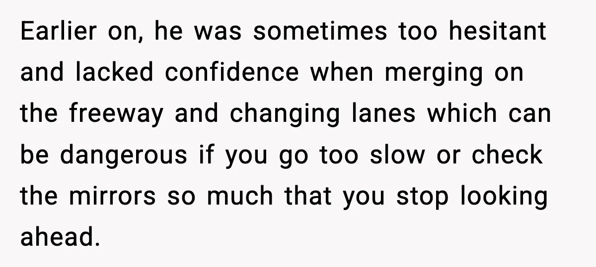 Earlier on, he was sometimes too hesitant and lacked confidence when merging on the freeway and changing lanes which can be dangerous if you go too slow or check the...