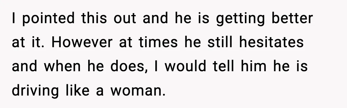 I pointed this out and he is getting better at it. However at times he still hesitates and when he does, I would tell him he is driving like a...