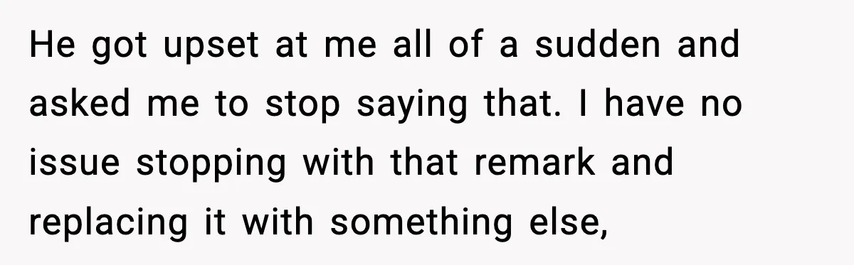 He got upset at me all of a sudden and asked me to stop saying that. I have no issue stopping with that remark and replacing it with something else,