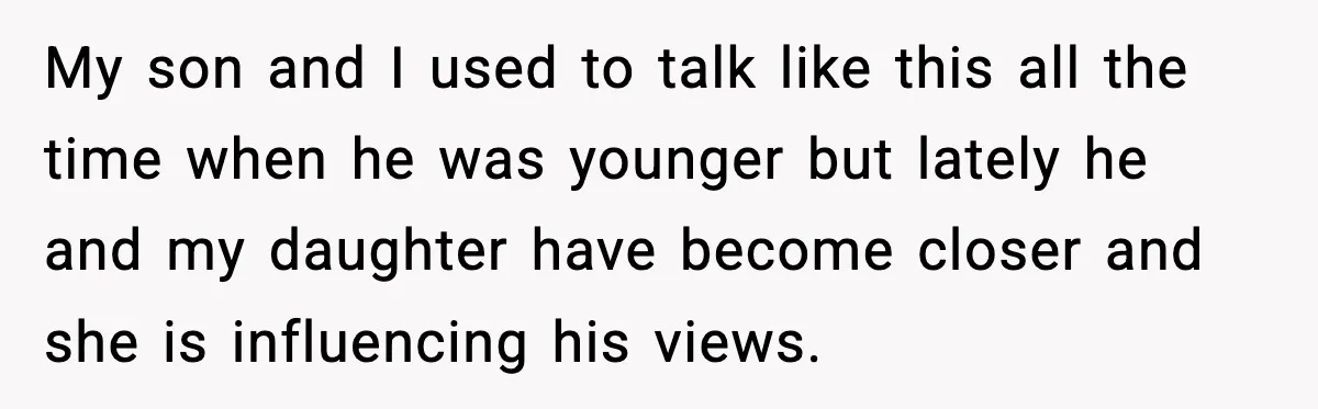 My son and I used to talk like this all the time when he was younger but lately he and my daughter have become closer and she is influencing his...