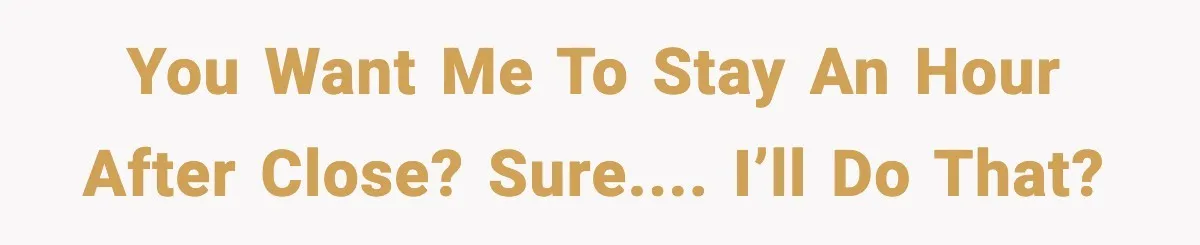 You want me to stay an hour after close? Sure.... I’ll do that?