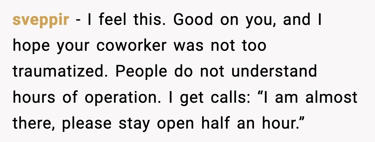 sveppir - I feel this. Good on you, and I hope your coworker was not too traumatized. People do not understand hours of operation. I get calls: “I am almost...