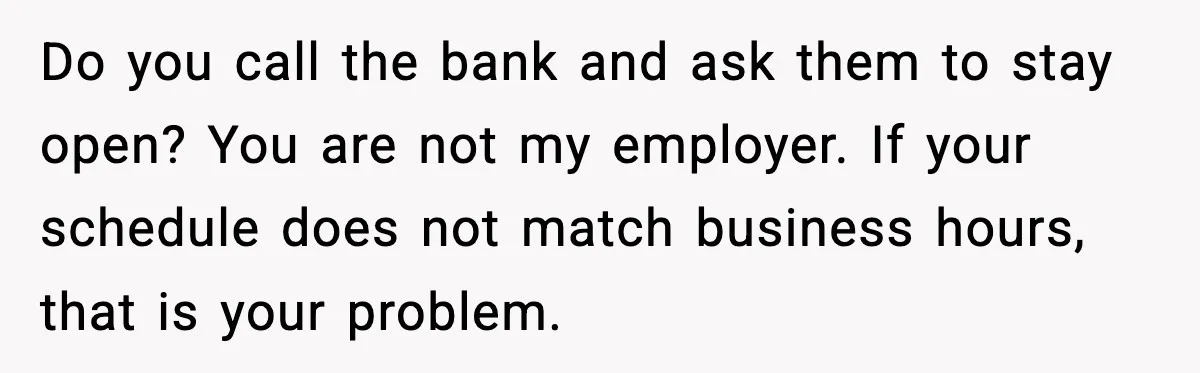 Do you call the bank and ask them to stay open? You are not my employer. If your schedule does not match business hours, that is your problem.
