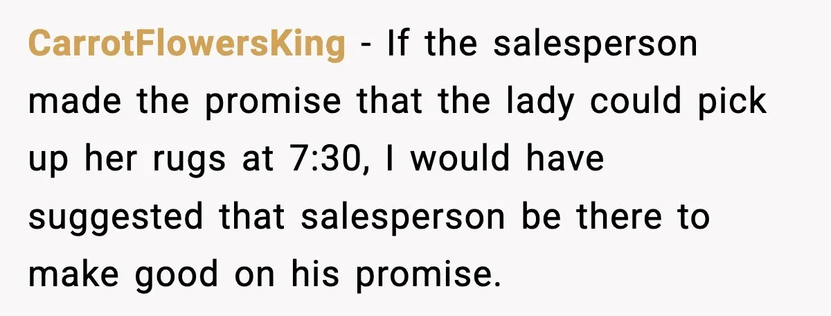 CarrotFlowersKing - If the salesperson made the promise that the lady could pick up her rugs at 7:30, I would have suggested that salesperson be there to make good on...