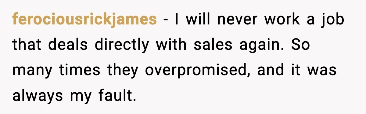 ferociousrickjames - I will never work a job that deals directly with sales again. So many times they overpromised, and it was always my fault.