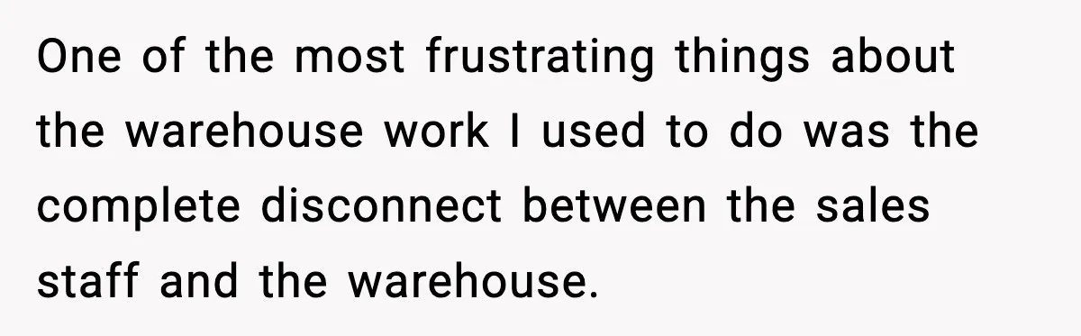 One of the most frustrating things about the warehouse work I used to do was the complete disconnect between the sales staff and the warehouse.