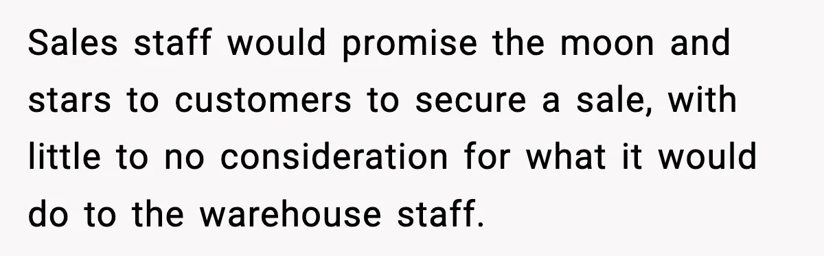 Sales staff would promise the moon and stars to customers to secure a sale, with little to no consideration for what it would do to the warehouse staff.