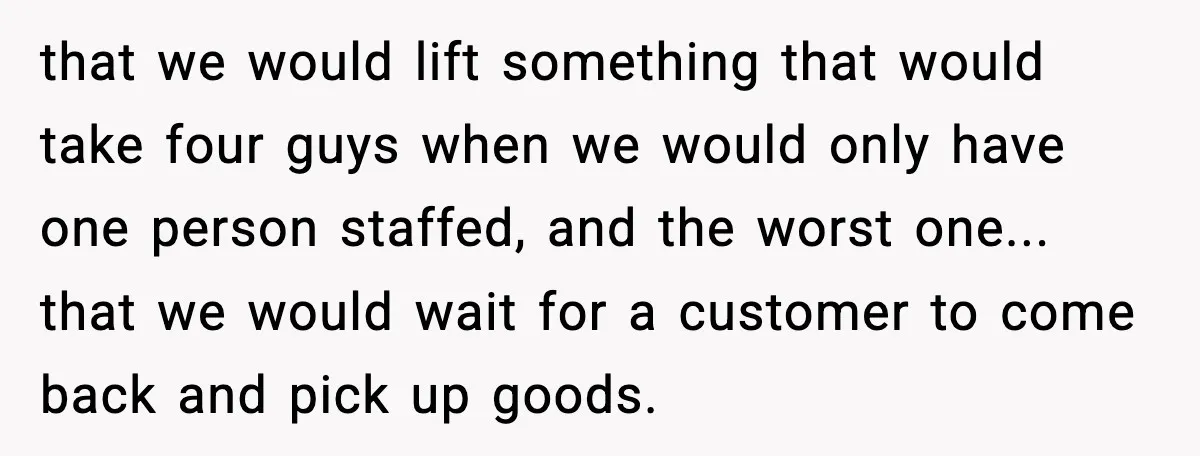 that we would lift something that would take four guys when we would only have one person staffed, and the worst one... that we would wait for a customer to...