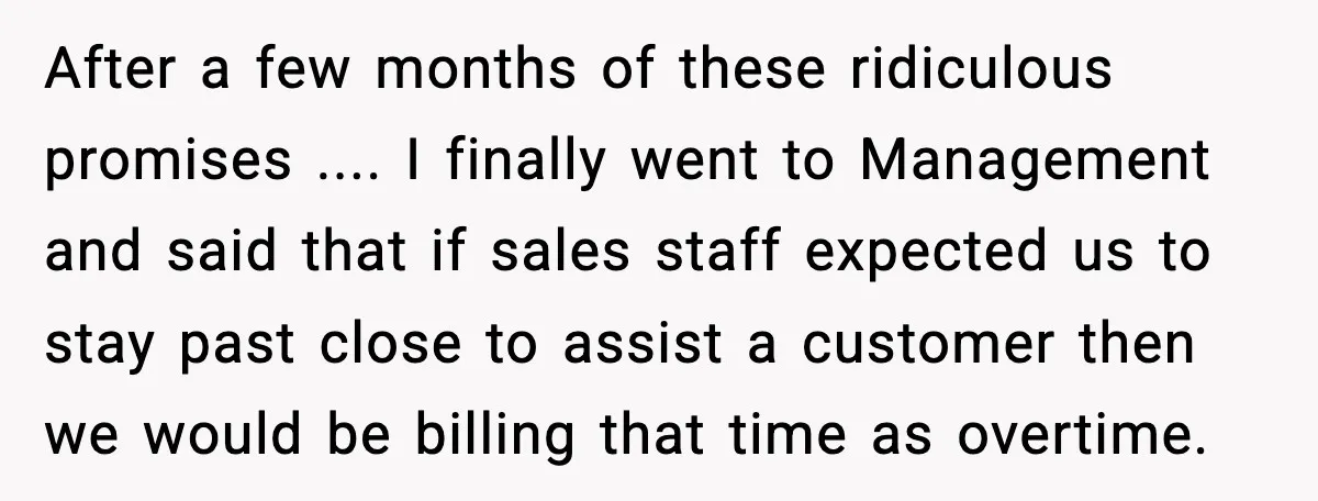 After a few months of these ridiculous promises .... I finally went to Management and said that if sales staff expected us to stay past close to assist a customer...
