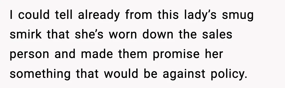 I could tell already from this lady’s smug smirk that she’s worn down the sales person and made them promise her something that would be against policy.