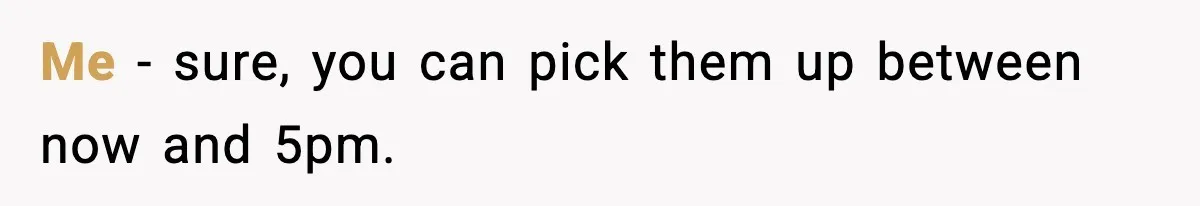 Me - sure, you can pick them up between now and 5pm.