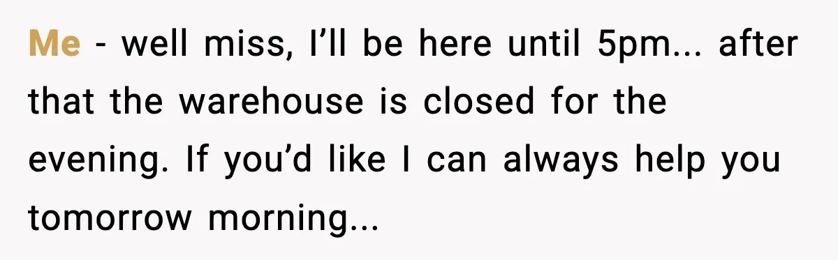 Me - well miss, I’ll be here until 5pm... after that the warehouse is closed for the evening. If you’d like I can always help you tomorrow morning...