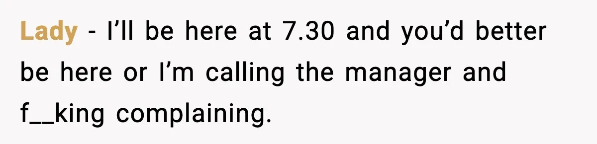 Lady - I’ll be here at 7.30 and you’d better be here or I’m calling the manager and f__king complaining.