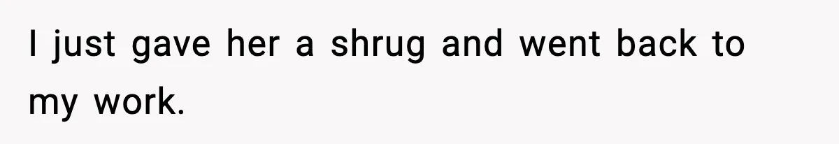 I just gave her a shrug and went back to my work.