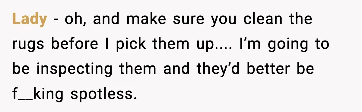 Lady - oh, and make sure you clean the rugs before I pick them up.... I’m going to be inspecting them and they’d better be f__king spotless.