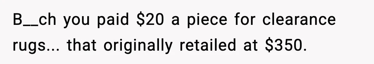 B__ch you paid $20 a piece for clearance rugs... that originally retailed at $350.