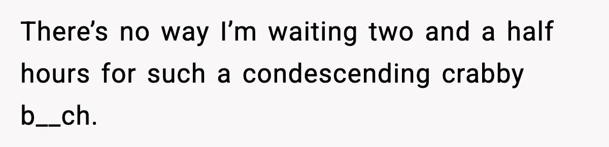 There’s no way I’m waiting two and a half hours for such a condescending crabby b__ch.