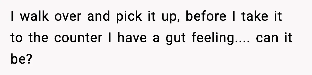 I walk over and pick it up, before I take it to the counter I have a gut feeling.... can it be?