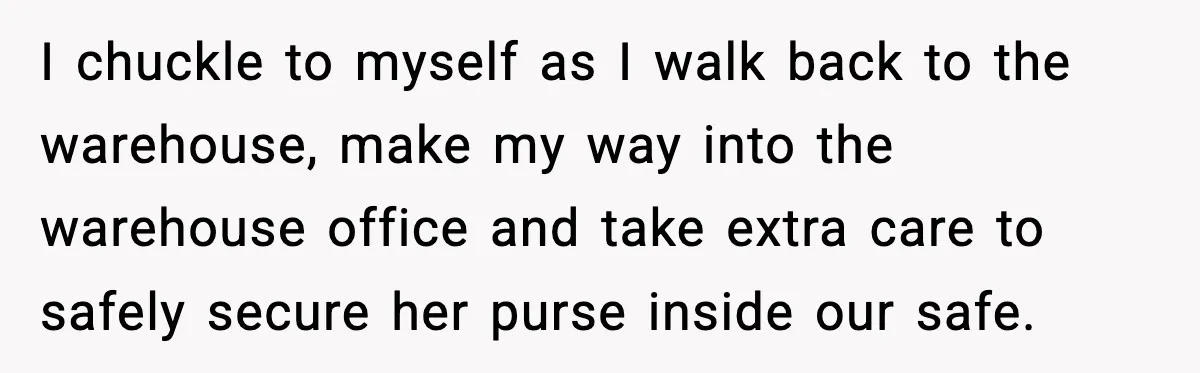 I chuckle to myself as I walk back to the warehouse, make my way into the warehouse office and take extra care to safely secure her purse inside our safe.