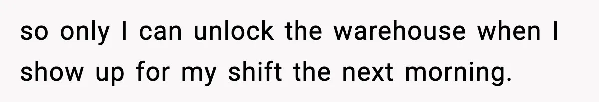 so only I can unlock the warehouse when I show up for my shift the next morning.