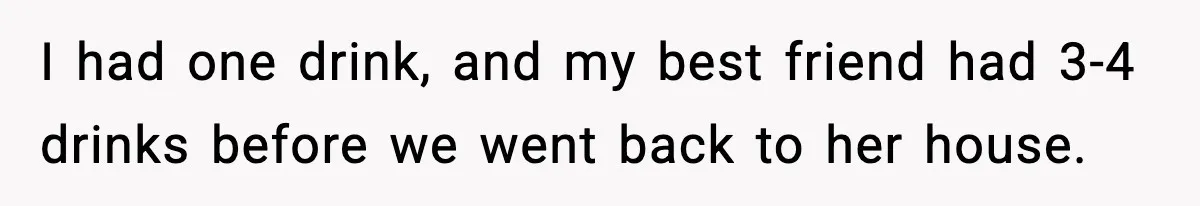 I had one drink, and my best friend had 3-4 drinks before we went back to her house.