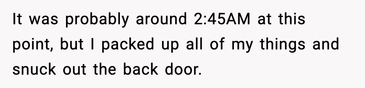 It was probably around 2:45AM at this point, but I packed up all of my things and snuck out the back door.