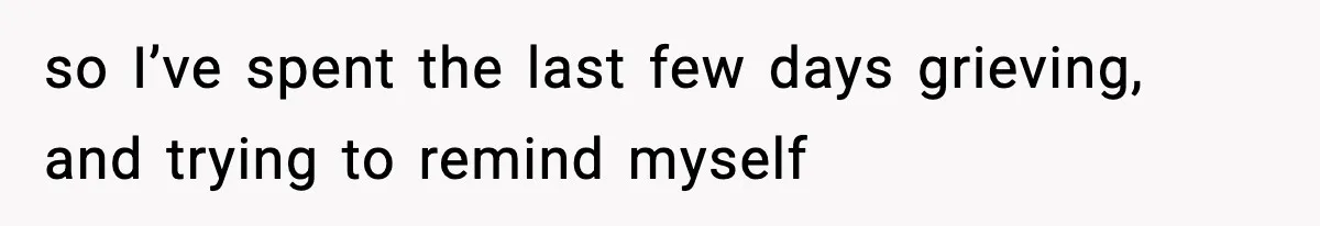 so I’ve spent the last few days grieving, and trying to remind myself