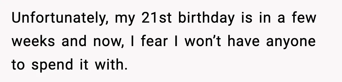Unfortunately, my 21st birthday is in a few weeks and now, I fear I won’t have anyone to spend it with.