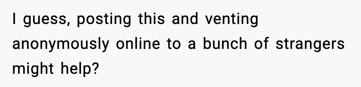 I guess, posting this and venting anonymously online to a bunch of strangers might help?