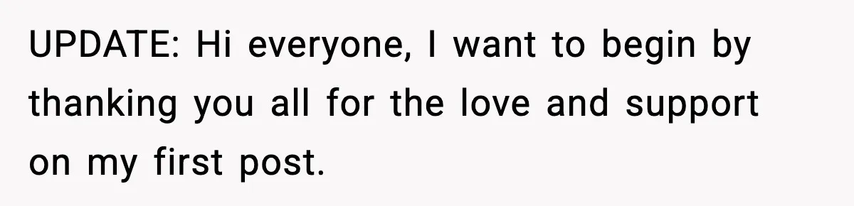 UPDATE: Hi everyone, I want to begin by thanking you all for the love and support on my first post.