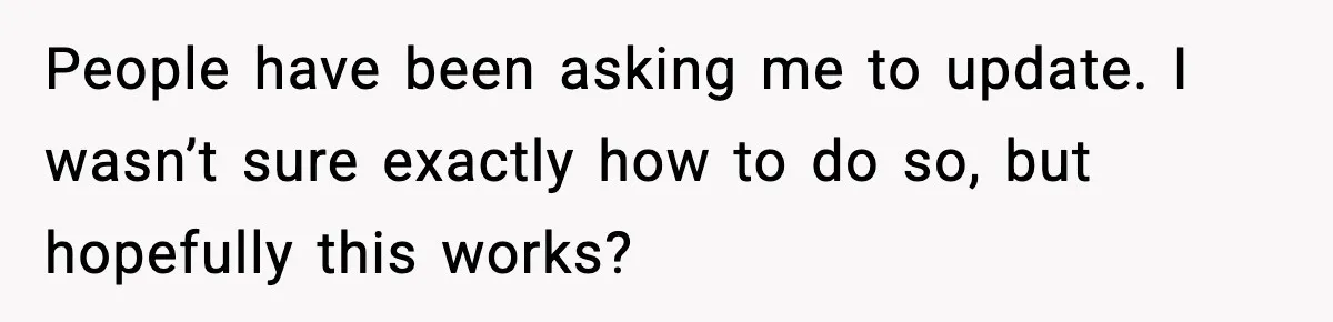 People have been asking me to update. I wasn’t sure exactly how to do so, but hopefully this works?