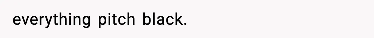 everything pitch black.