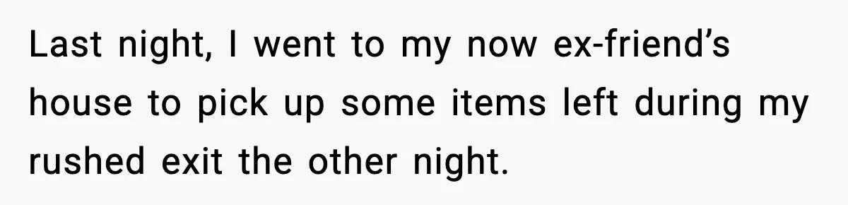 Last night, I went to my now ex-friend’s house to pick up some items left during my rushed exit the other night.